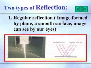 Two types of Reflection:
1. Regular reflection ( Image formed
by plane, a smooth surface, image
can see by our eyes)
 