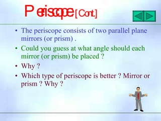 Pe
ris
c
o
p
e
:[Co
nt.]
• The periscope consists of two parallel plane
mirrors (or prism) .
• Could you guess at what angle should each
mirror (or prism) be placed ?
• Why ?
• Which type of periscope is better ? Mirror or
prism ? Why ?
 