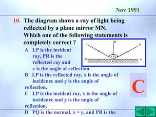 Nov 1991
10. The diagram shows a ray of light being
reflected by a plane mirror MN.
Which one of the following statements is
completely correct ?
A LP is the incident
ray, PR is the
reflected ray and
x is the angle of reflection.
B LP is the reflected ray, x is the angle of
incidence and y is the angle of
reflection.
C LP is the incident ray, x is the angle of
incidence and y is the angle of
reflection.
D PQ is the normal, x = y, and PR is the
C
 