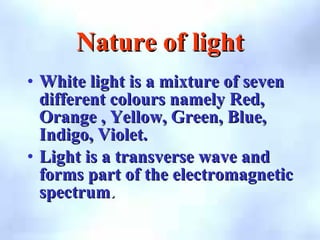Nature of light
Nature of light
• White light is a mixture of seven
White light is a mixture of seven
different colours namely Red,
different colours namely Red,
Orange , Yellow, Green, Blue,
Orange , Yellow, Green, Blue,
Indigo, Violet.
Indigo, Violet.
• Light is a transverse wave and
Light is a transverse wave and
forms part of the electromagnetic
forms part of the electromagnetic
spectrum
spectrum.
.
 