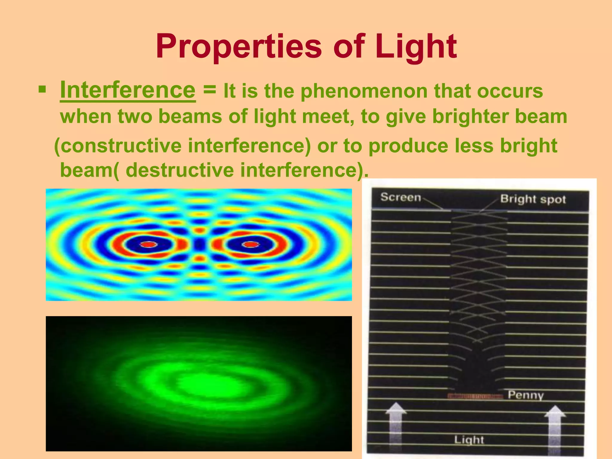 Properties of Light
 Interference = It is the phenomenon that occurs
when two beams of light meet, to give brighter beam
(constructive interference) or to produce less bright
beam( destructive interference).
 