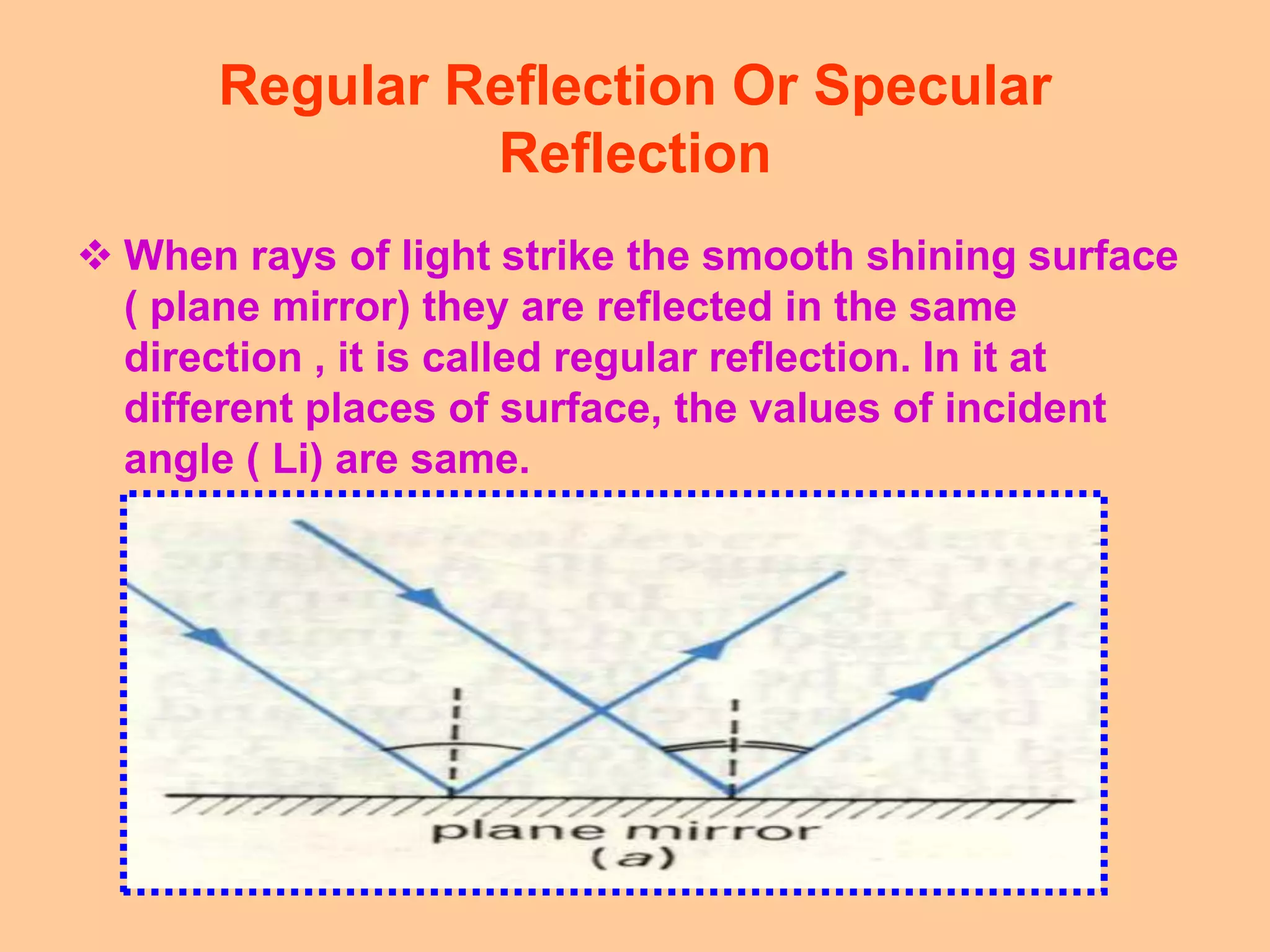 Regular Reflection Or Specular
Reflection
 When rays of light strike the smooth shining surface
( plane mirror) they are reflected in the same
direction , it is called regular reflection. In it at
different places of surface, the values of incident
angle ( Li) are same.
 