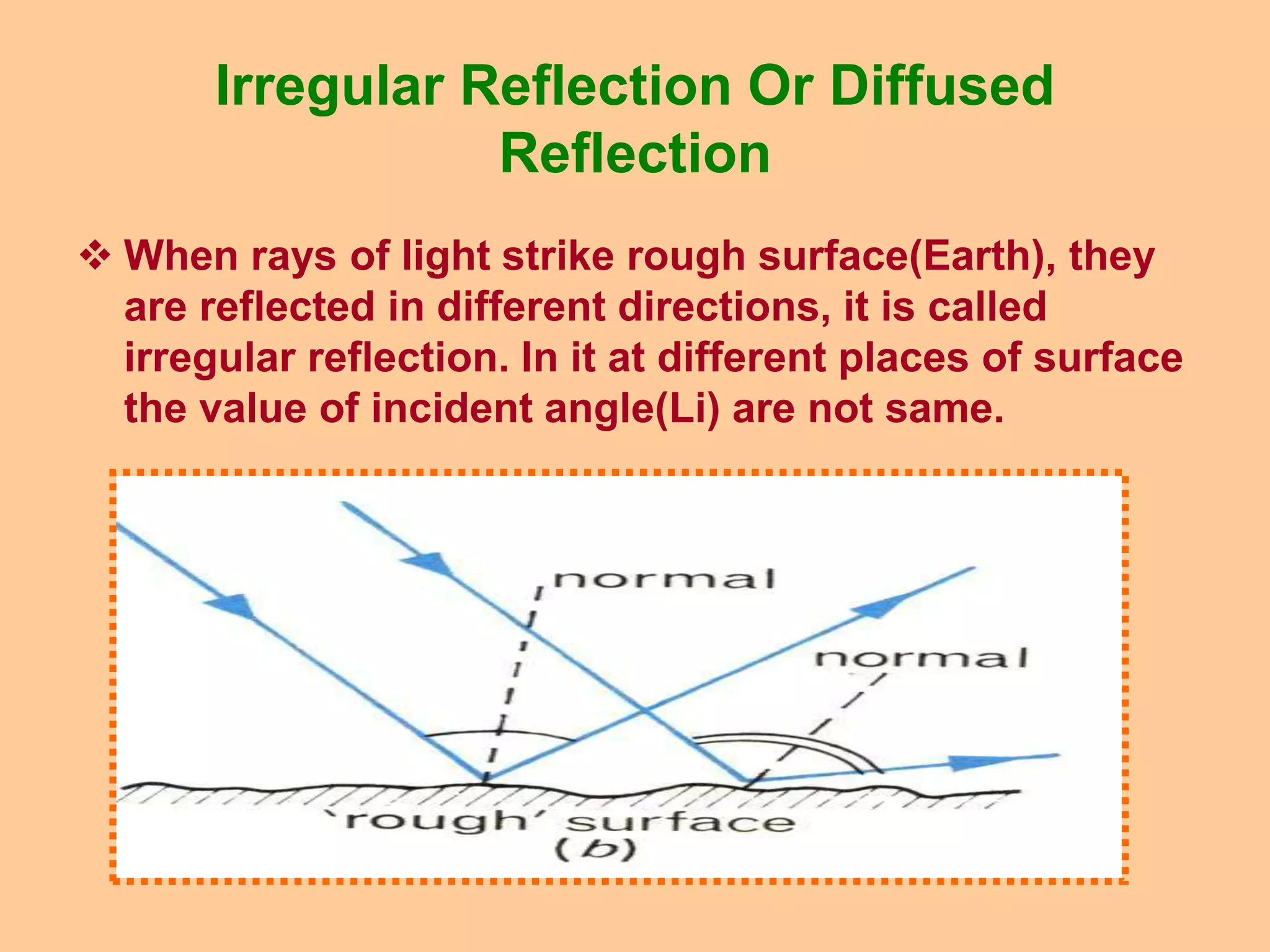 Irregular Reflection Or Diffused
Reflection
 When rays of light strike rough surface(Earth), they
are reflected in different directions, it is called
irregular reflection. In it at different places of surface
the value of incident angle(Li) are not same.
 
