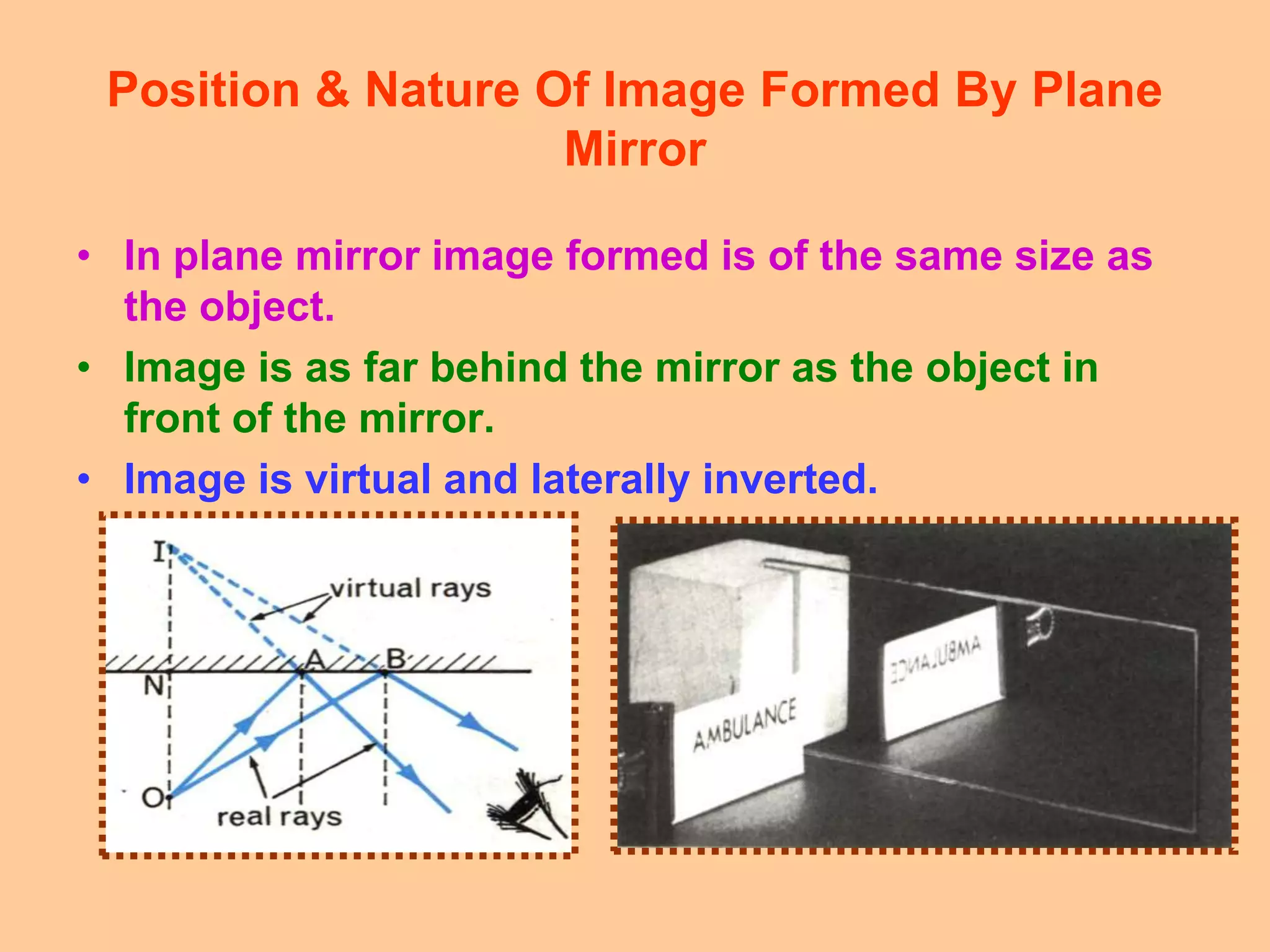 Position & Nature Of Image Formed By Plane
Mirror
• In plane mirror image formed is of the same size as
the object.
• Image is as far behind the mirror as the object in
front of the mirror.
• Image is virtual and laterally inverted.
 