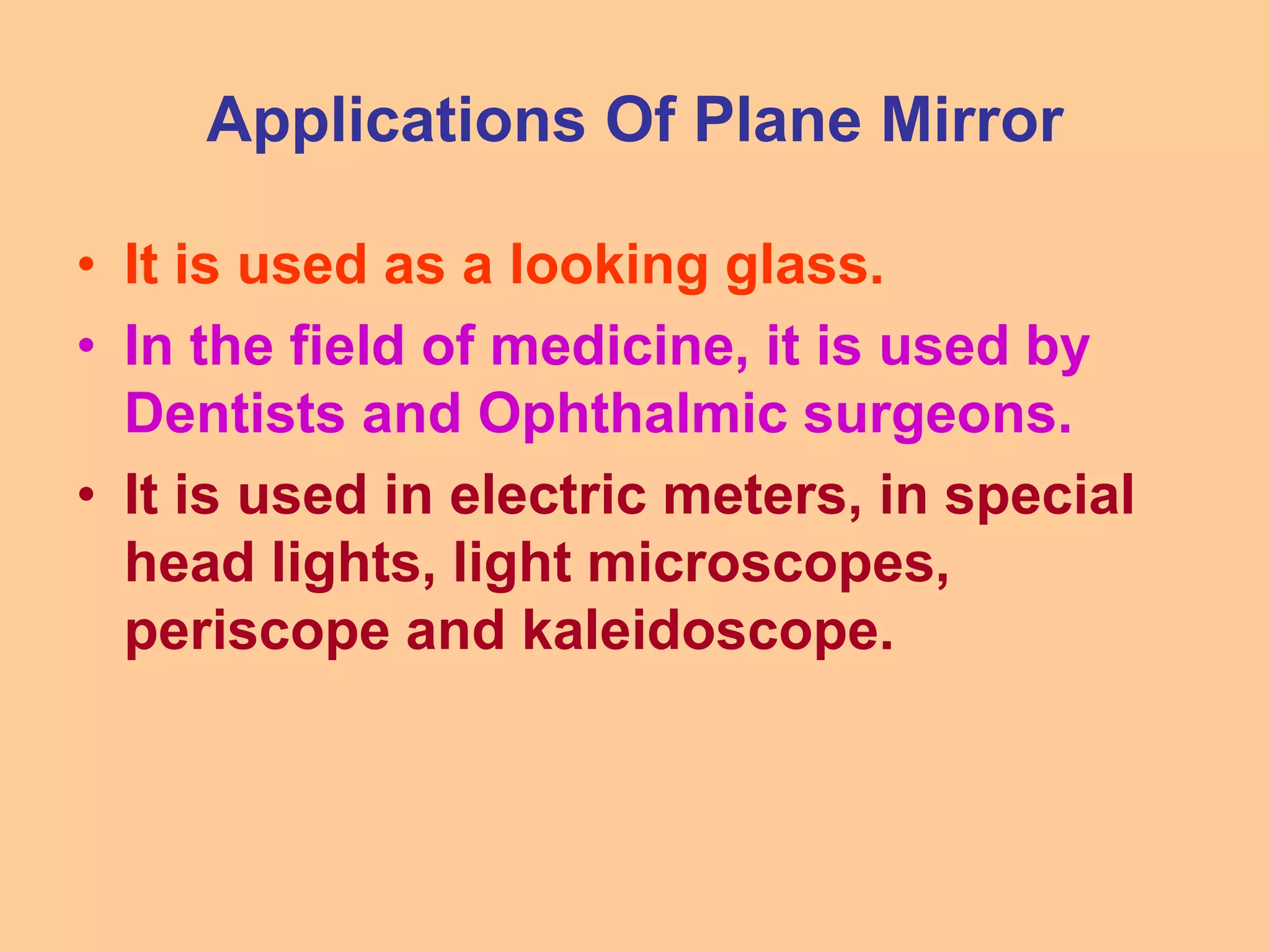 Applications Of Plane Mirror
• It is used as a looking glass.
• In the field of medicine, it is used by
Dentists and Ophthalmic surgeons.
• It is used in electric meters, in special
head lights, light microscopes,
periscope and kaleidoscope.
 