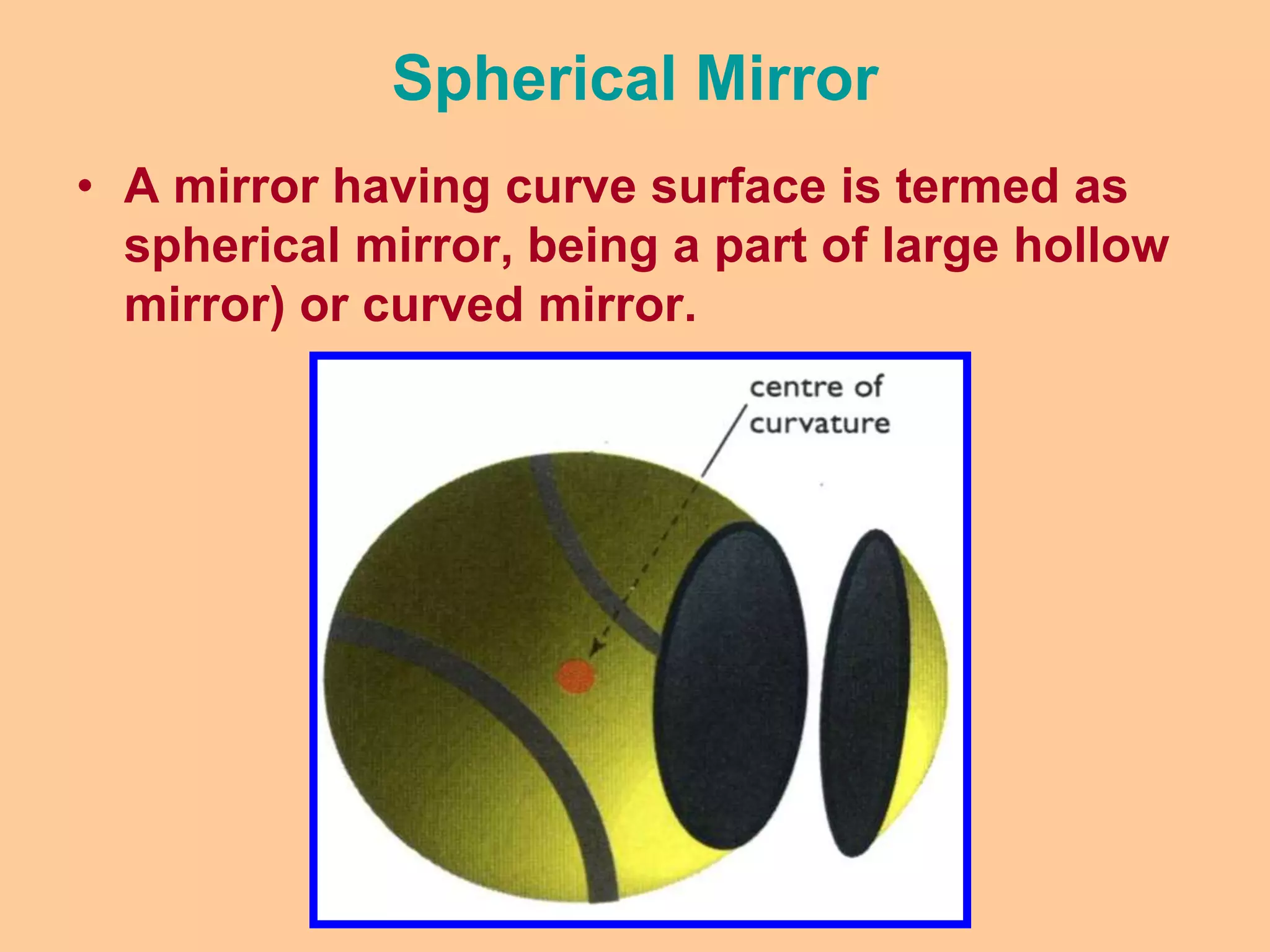 Spherical Mirror
• A mirror having curve surface is termed as
spherical mirror, being a part of large hollow
mirror) or curved mirror.
 