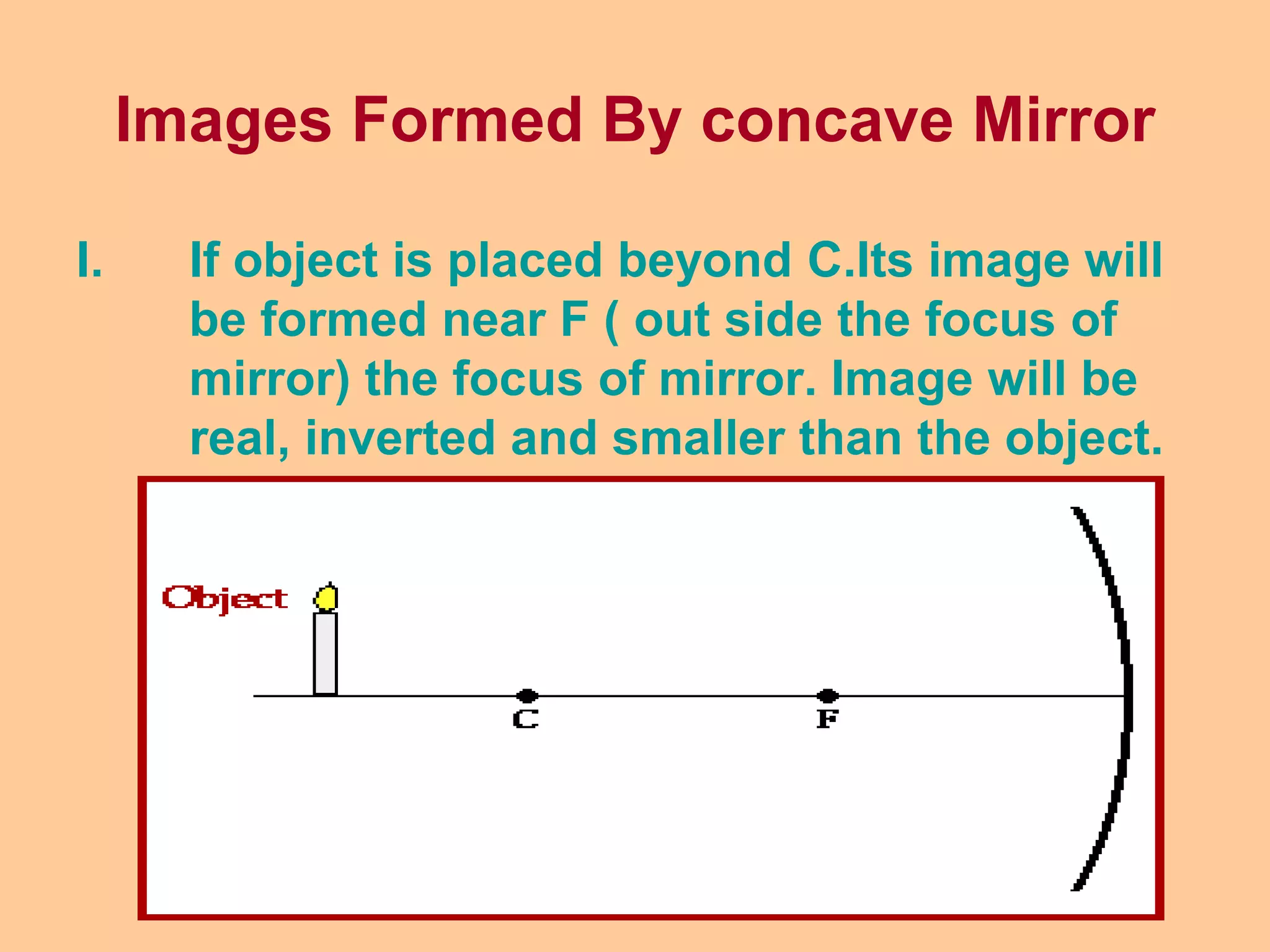 Images Formed By concave Mirror
I. If object is placed beyond C.Its image will
be formed near F ( out side the focus of
mirror) the focus of mirror. Image will be
real, inverted and smaller than the object.
 