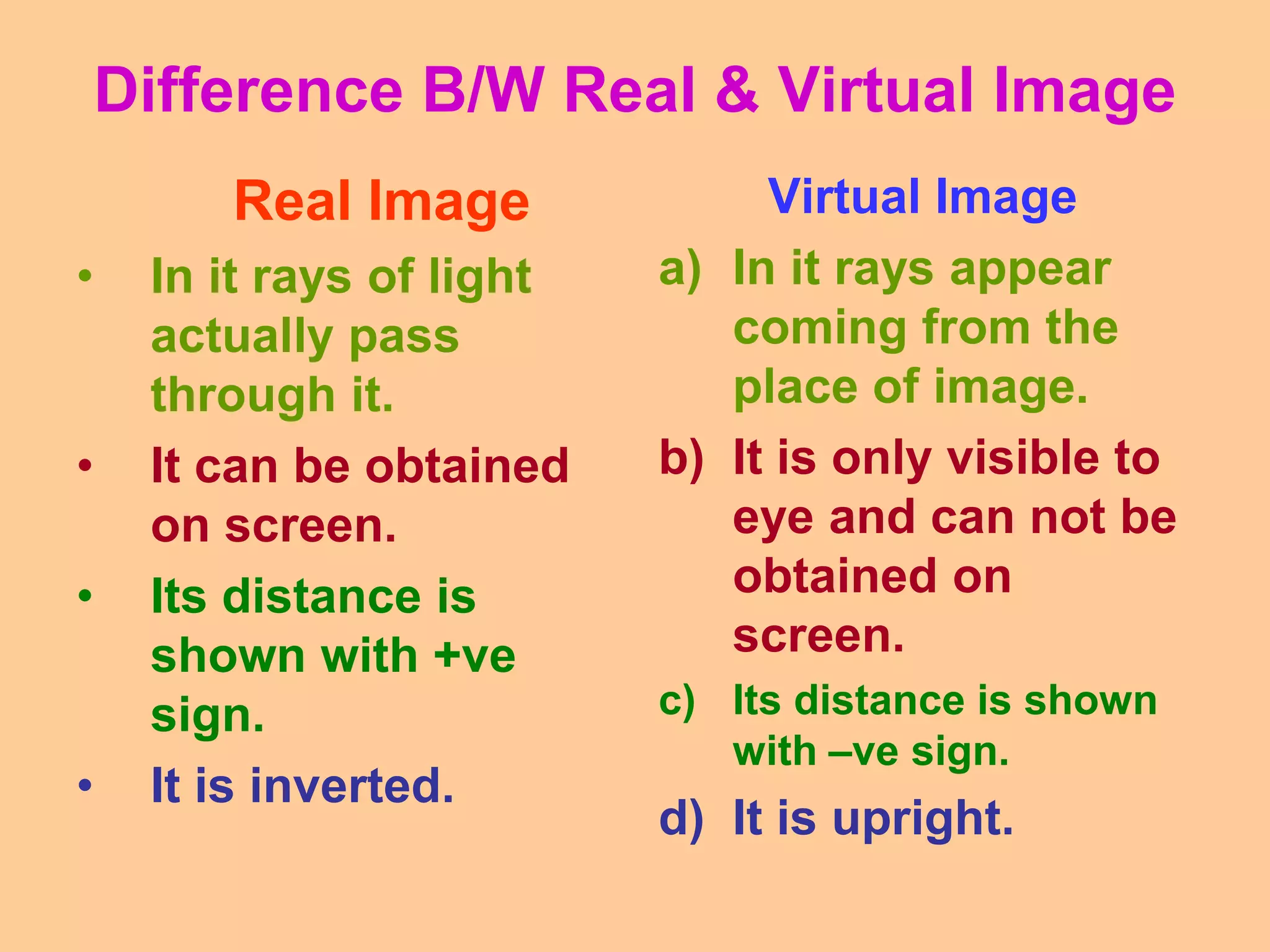 Difference B/W Real & Virtual Image
Real Image
• In it rays of light
actually pass
through it.
• It can be obtained
on screen.
• Its distance is
shown with +ve
sign.
• It is inverted.
Virtual Image
a) In it rays appear
coming from the
place of image.
b) It is only visible to
eye and can not be
obtained on
screen.
c) Its distance is shown
with –ve sign.
d) It is upright.
 