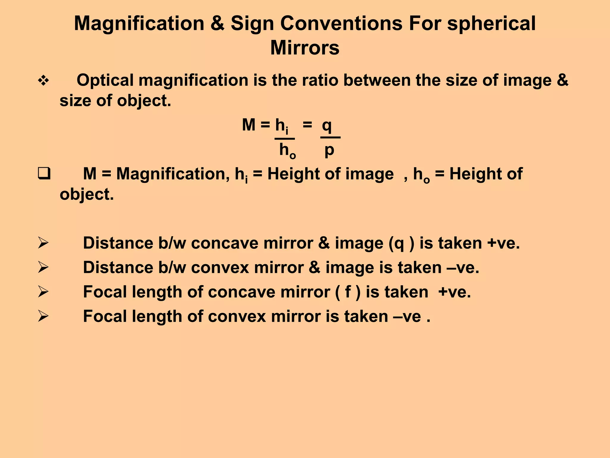 Magnification & Sign Conventions For spherical
Mirrors
 Optical magnification is the ratio between the size of image &
size of object.
M = hi = q
ho p
 M = Magnification, hi = Height of image , ho = Height of
object.
 Distance b/w concave mirror & image (q ) is taken +ve.
 Distance b/w convex mirror & image is taken –ve.
 Focal length of concave mirror ( f ) is taken +ve.
 Focal length of convex mirror is taken –ve .
 