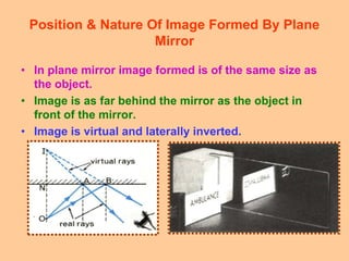 Position & Nature Of Image Formed By Plane
Mirror
• In plane mirror image formed is of the same size as
the object.
• Image is as far behind the mirror as the object in
front of the mirror.
• Image is virtual and laterally inverted.
 