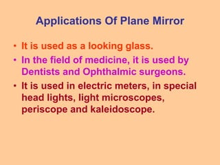 Applications Of Plane Mirror
• It is used as a looking glass.
• In the field of medicine, it is used by
Dentists and Ophthalmic surgeons.
• It is used in electric meters, in special
head lights, light microscopes,
periscope and kaleidoscope.
 
