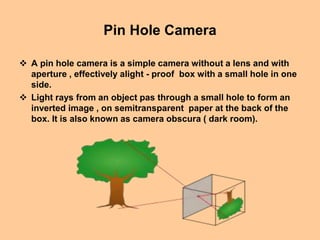 Pin Hole Camera
 A pin hole camera is a simple camera without a lens and with
aperture , effectively alight - proof box with a small hole in one
side.
 Light rays from an object pas through a small hole to form an
inverted image , on semitransparent paper at the back of the
box. It is also known as camera obscura ( dark room).
 