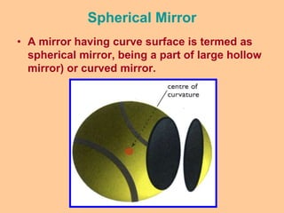 Spherical Mirror
• A mirror having curve surface is termed as
spherical mirror, being a part of large hollow
mirror) or curved mirror.
 
