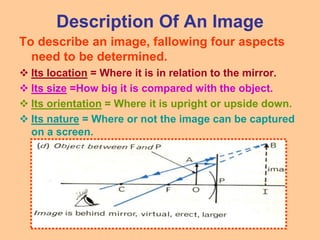 Description Of An Image
To describe an image, fallowing four aspects
need to be determined.
 Its location = Where it is in relation to the mirror.
 Its size =How big it is compared with the object.
 Its orientation = Where it is upright or upside down.
 Its nature = Where or not the image can be captured
on a screen.
 