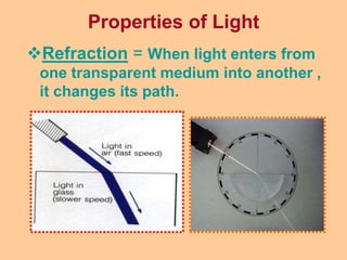 Properties of Light
Refraction = When light enters from
one transparent medium into another ,
it changes its path.
 