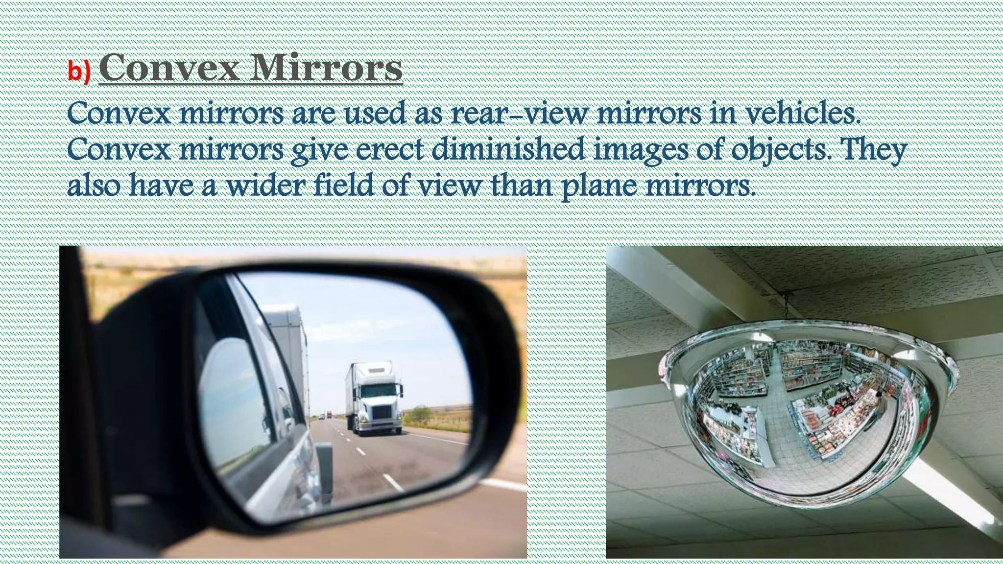 b) Convex Mirrors
Convex mirrors are used as rear-view mirrors in vehicles.
Convex mirrors give erect diminished images of objects. They
also have a wider field of view than plane mirrors.
 