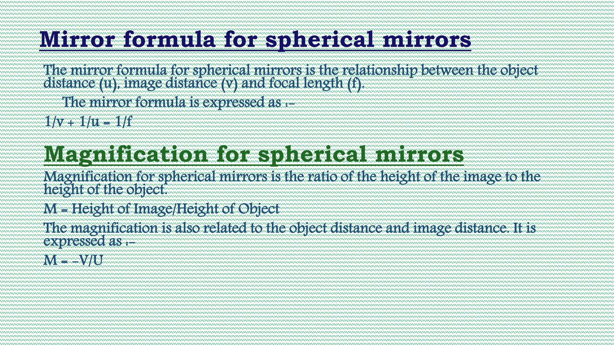 Mirror formula for spherical mirrors
The mirror formula for spherical mirrors is the relationship between the object
distance (u), image distance (v) and focal length (f).
The mirror formula is expressed as :-
1/v + 1/u = 1/f
Magnification for spherical mirrors
Magnification for spherical mirrors is the ratio of the height of the image to the
height of the object.
M = Height of Image/Height of Object
The magnification is also related to the object distance and image distance. It is
expressed as :-
M = -V/U
 