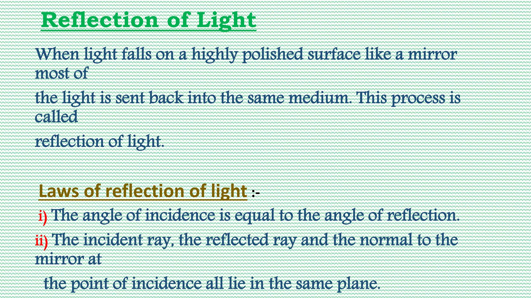 Reflection of Light
When light falls on a highly polished surface like a mirror
most of
the light is sent back into the same medium. This process is
called
reflection of light.
Laws of reflection of light :-
i) The angle of incidence is equal to the angle of reflection.
ii) The incident ray, the reflected ray and the normal to the
mirror at
the point of incidence all lie in the same plane.
 