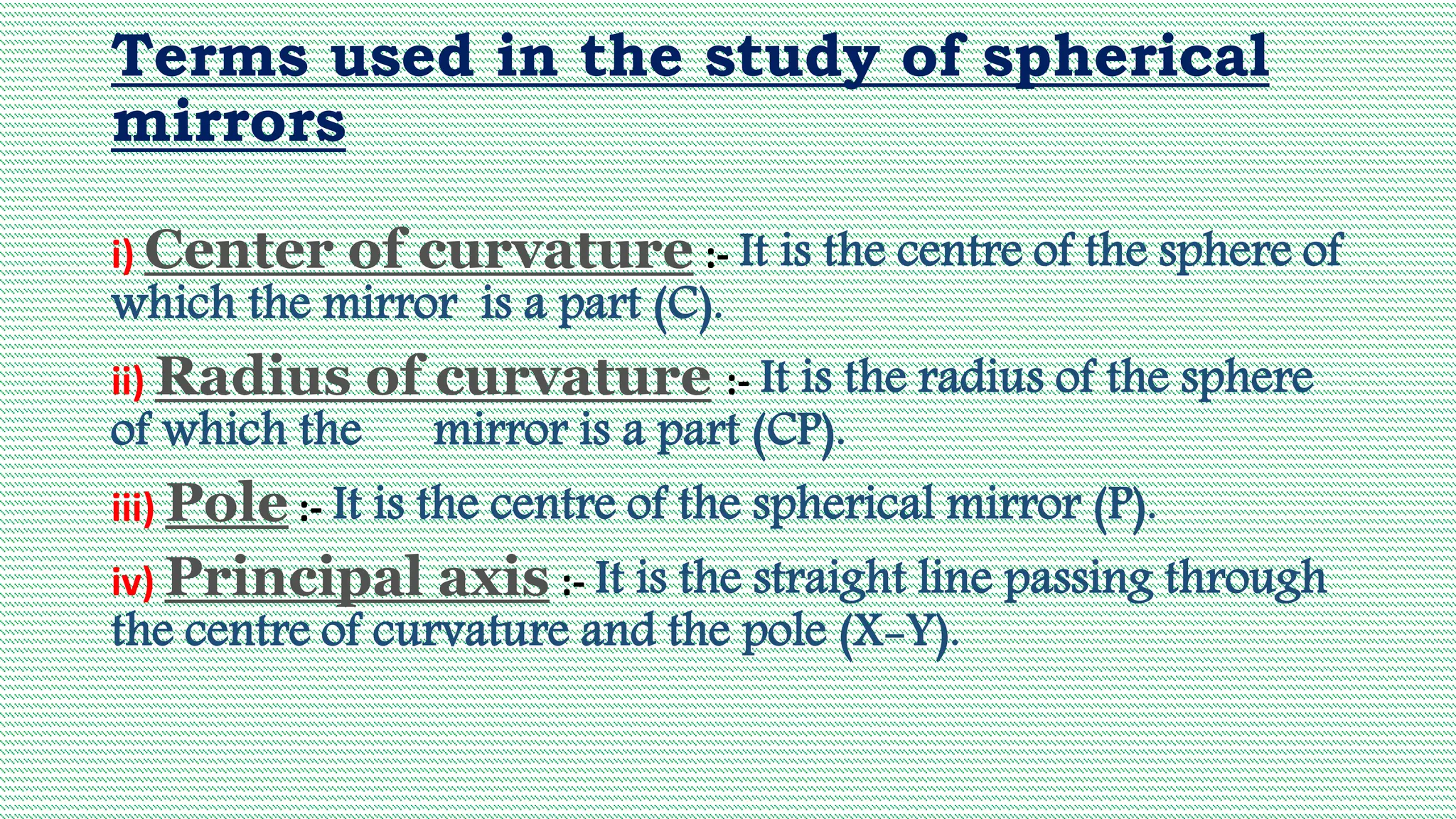 Terms used in the study of spherical
mirrors
i) Center of curvature :- It is the centre of the sphere of
which the mirror is a part (C).
ii) Radius of curvature :- It is the radius of the sphere
of which the mirror is a part (CP).
iii) Pole :- It is the centre of the spherical mirror (P).
iv) Principal axis :- It is the straight line passing through
the centre of curvature and the pole (X-Y).
 