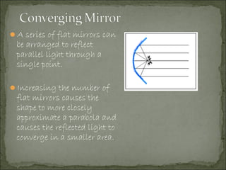 A series of flat mirrors can
be arranged to reflect
parallel light through a
single point.
Increasing the number of
flat mirrors causes the
shape to more closely
approximate a parabola and
causes the reflected light to
converge in a smaller area.
 