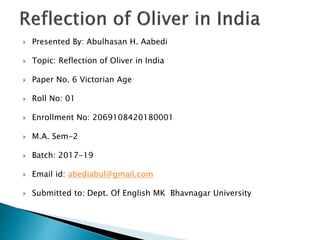  Presented By: Abulhasan H. Aabedi
 Topic: Reflection of Oliver in India
 Paper No. 6 Victorian Age
 Roll No: 01
 Enrollment No: 2069108420180001
 M.A. Sem-2
 Batch: 2017-19
 Email id: abediabul@gmail.com
 Submitted to: Dept. Of English MK Bhavnagar University
 