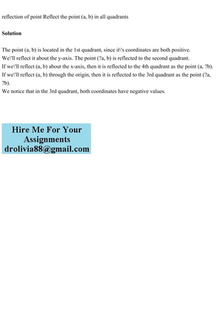 reflection of point Reflect the point (a, b) in all quadrants
Solution
The point (a, b) is located in the 1st quadrant, since it's coordinates are both positive.
We'll reflect it about the y-axis. The point (?a, b) is reflected to the second quadrant.
If we'll reflect (a, b) about the x-axis, then it is reflected to the 4th quadrant as the point (a, ?b).
If we'll reflect (a, b) through the origin, then it is reflected to the 3rd quadrant as the point (?a,
?b).
We notice that in the 3rd quadrant, both coordinates have negative values.
 