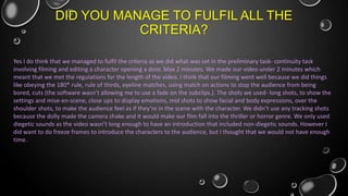 DID YOU MANAGE TO FULFIL ALL THE
CRITERIA?
Yes I do think that we managed to fulfil the criteria as we did what was set in the preliminary task- continuity task
involving filming and editing a character opening a door. Max 2 minutes. We made our video under 2 minutes which
meant that we met the regulations for the length of the video. I think that our filming went well because we did things
like obeying the 180* rule, rule of thirds, eyeline matches, using match on actions to stop the audience from being
bored, cuts (the software wasn’t allowing me to use a fade on the subclips.). The shots we used- long shots, to show the
settings and mise-en-scene, close ups to display emotions, mid shots to show facial and body expressions, over the
shoulder shots, to make the audience feel as if they’re in the scene with the character. We didn’t use any tracking shots
because the dolly made the camera shake and it would make our film fall into the thriller or horror genre. We only used
diegetic sounds as the video wasn’t long enough to have an introduction that included non-diegetic sounds. However I
did want to do freeze frames to introduce the characters to the audience, but I thought that we would not have enough
time.

 