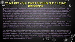 WHAT DID YOU LEARN DURING THE FILMING
PROCESS?

I learnt lots of things that I found difficult to do a year ago, such as editing and using Final Cut Pro and filming. I also
found that the filming process for ideas, locations and characters took a less time than last year. As we managed to get
all of ideas down on to a final product in less than a month. I found it a bit difficult arranging the actors for the scene,
as there would be some errors on the footage from them, such as facial expressions, mixing up scripts, not taking
acting seriously (which made us film the same scene many times.) and filming during different times of the day as it
affected the lighting of the footage (but we fixed it up on the filter changers available on Final Cut Pro), also the people
in the background. I also improved by cutting skills and made 3 match on action shots in the video.
So I learnt that it is best to film during lesson time as all the children are away, because in one of the footages a kid was
asking “are you filming?” which ruined the scene. But we lowered to the volume of that shot to hide the kid’s voice.
Another thing was the costume, actors forgot to wear the clothing that they previously wore in other shots, this caused
a delay in finishing our final product as we didn’t want to have any continuity errors.
We had another idea but it looked a bit boring and lacked drama and the audience would get bored so we switched it
to this idea. I think that we’ve only re-filmed twice due to continuity errors (actor wearing different coloured jumper
etc.), lighting and finding a vacant room to film in. Furthermore I learnt about framing during our filming process- how
everything significant had to be in the shot. I made sure that in most of our shots that the audience know that it is set
in a school. I learnt that not all places give out great sound quality in the footage, so we avoided the canteen and
playground as the sound doesn’t come out clearly.

 