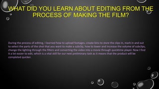 WHAT DID YOU LEARN ABOUT EDITING FROM THE
PROCESS OF MAKING THE FILM?

During the process of editing, I learned how to upload footages, create bins to store the clips in, mark in and out
to select the parts of the shot that you want to make a subclip, how to lower and increase the volume of subclips,
change the lighting through the filters and converting the video into a movie through quicktime player. Now I find
it a lot easier to edit, which is a vital skill for our next preliminary task as it means that the product will be
completed quicker.

 