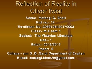 Reflection of Reality inReflection of Reality in
Oliver TwistOliver Twist
Name:- Matangi G. BhattName:- Matangi G. Bhatt
Roll no.- 17Roll no.- 17
Enrollment No.-2069108420170003Enrollment No.-2069108420170003
Class:- M.A sem 1Class:- M.A sem 1
Subject:- The Victorian LiteratureSubject:- The Victorian Literature
Unit:- 1Unit:- 1
Batch:- 2016/2017Batch:- 2016/2017
Paper:- 6Paper:- 6
Collage:- smt S .B .Gardi Department of EnglishCollage:- smt S .B .Gardi Department of English
E-mail: matangi.bhatt25@gmail.comE-mail: matangi.bhatt25@gmail.com
 