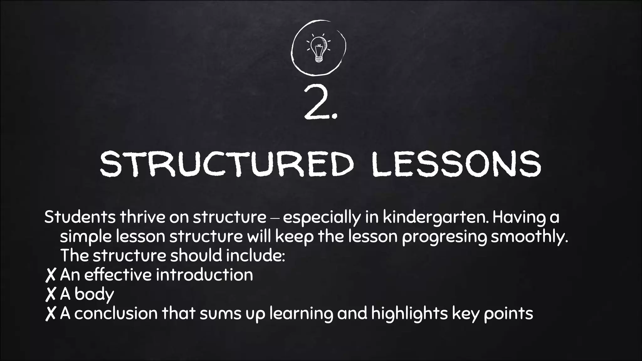 2.
structured lessons
Students thrive on structure – especially in kindergarten. Having a
simple lesson structure will keep the lesson progresing smoothly.
The structure should include:
✘An effective introduction
✘A body
✘A conclusion that sums up learning and highlights key points
 