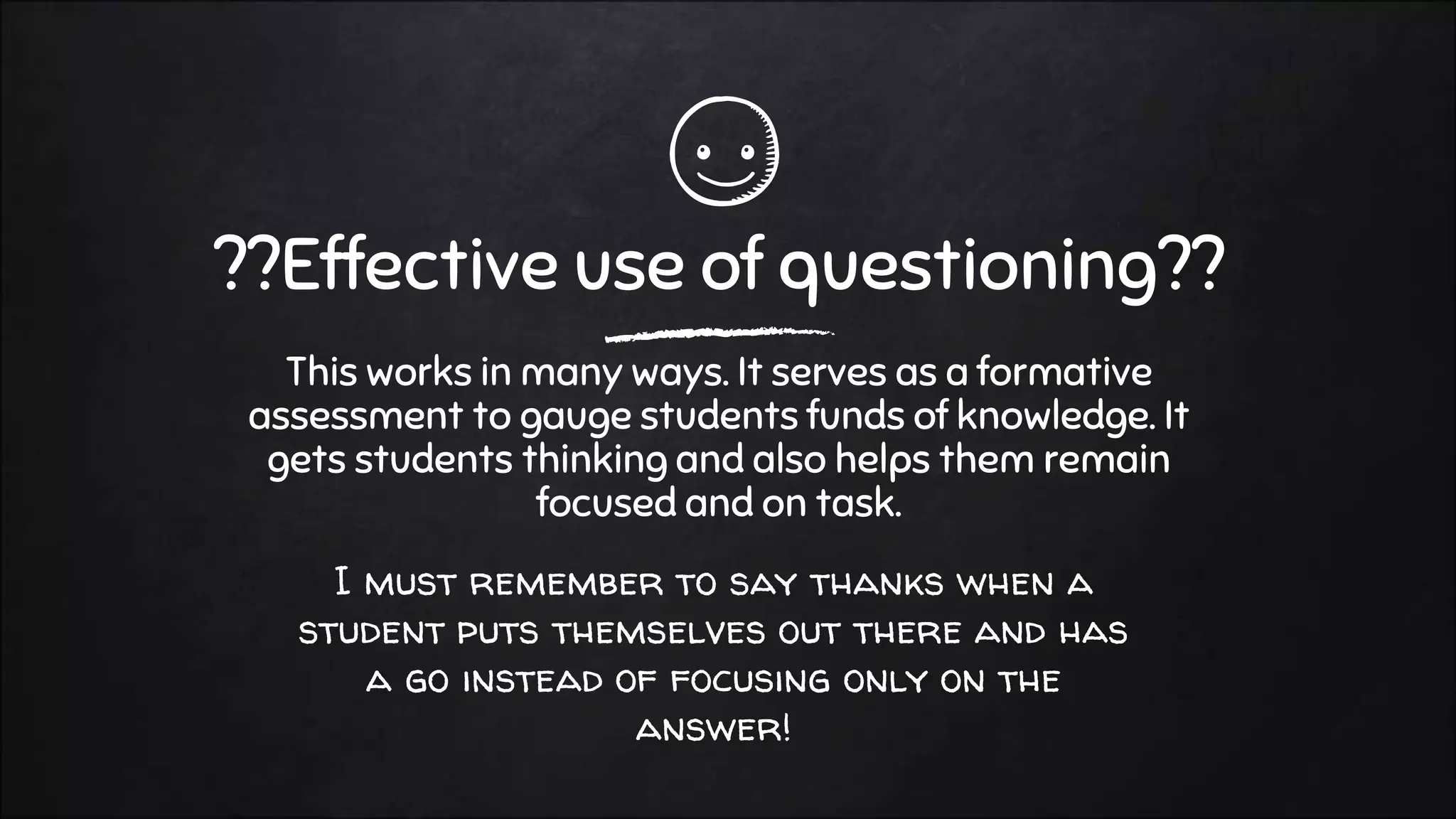 I must remember to say thanks when a
student puts themselves out there and has
a go instead of focusing only on the
answer!
??Effective use of questioning??
This works in many ways. It serves as a formative
assessment to gauge students funds of knowledge. It
gets students thinking and also helps them remain
focused and on task.
 