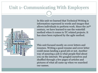 Unit 1- Communicating With Employers
In this unit we learned that Technical Writing is
information expressed in words and images that
allows individuals to perform work. Since the 20th
century, we have learned to use the waterfall
method when it comes to TC related projects. It
has since been replaced by the agile method.
This unit focused mostly on cover letters and
resumes. Writing a good resume and cover letter
could mean landing a good job or not. Another
way of assuring a job is what people find about
you on the internet. We googled ourselves and
shuffled through a few pages of articles and
pictures of what all came up when we searched
our names.
 