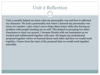 Unit 2 Reflection
Unit 2 actually helped me learn what my personality was and how it reflected
my character. We took a personality test where I learned my personality was
more of a teacher. I give what I can to help others learn while also having no
problem with people teaching me as well. This helped in grouping two other
classmates to start our project. I became friends with my teammates as we
worked and collaborated together with ease. We began our professional
proposal together where we learned about each other and how we would work
together. I knew from the start of the proposal that we would work together
smoothly.
 