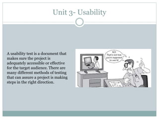 Unit 3- Usability
A usability test is a document that
makes sure the project is
adequately accessible or effective
for the target audience. There are
many different methods of testing
that can assure a project is making
steps in the right direction.
 