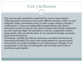 Unit 3 Reflection
This unit was quite stressful for myself and I’m sure for most students.
Following certain instructions can be quite difficult sometimes. When we were
assigned to follow instructions on how to make a paper airplane I thought I
would master it. Turns out making different paper planes with obscure
instructions is hard. It took me a few pieces of paper until I finally constructed
one that could take flight. The instructions were very complicated to follow
along and the video was just the same. To my amazement though, my group’s
plane did fly the furthest.
Performing a usability test with my actual team was different in that it was
interesting and helpful. We used a card sorting method on a group of peers
and received very positive feedback on our TechAnnounce webpage. It was
assuring that we had done so well together and were that much closer to
reaching our goal together.
 