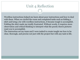 Unit 4 Reflection
Wordless instructions helped me learn about poor instructions and how to deal
with them. When we circled the room and completed tasks such as folding a
shirt and tying a tie with wordless instructions, it became tough to accomplish.
Folding the shirt made me totally frustrated. Without words, it requires more
observation and critical thinking to interpret what the poorly drawn pictures
want you to accomplish.
The instruction set my team and I were tasked to create taught me how to be
clear, thorough, and precise not just with the project but with any task in life.
 