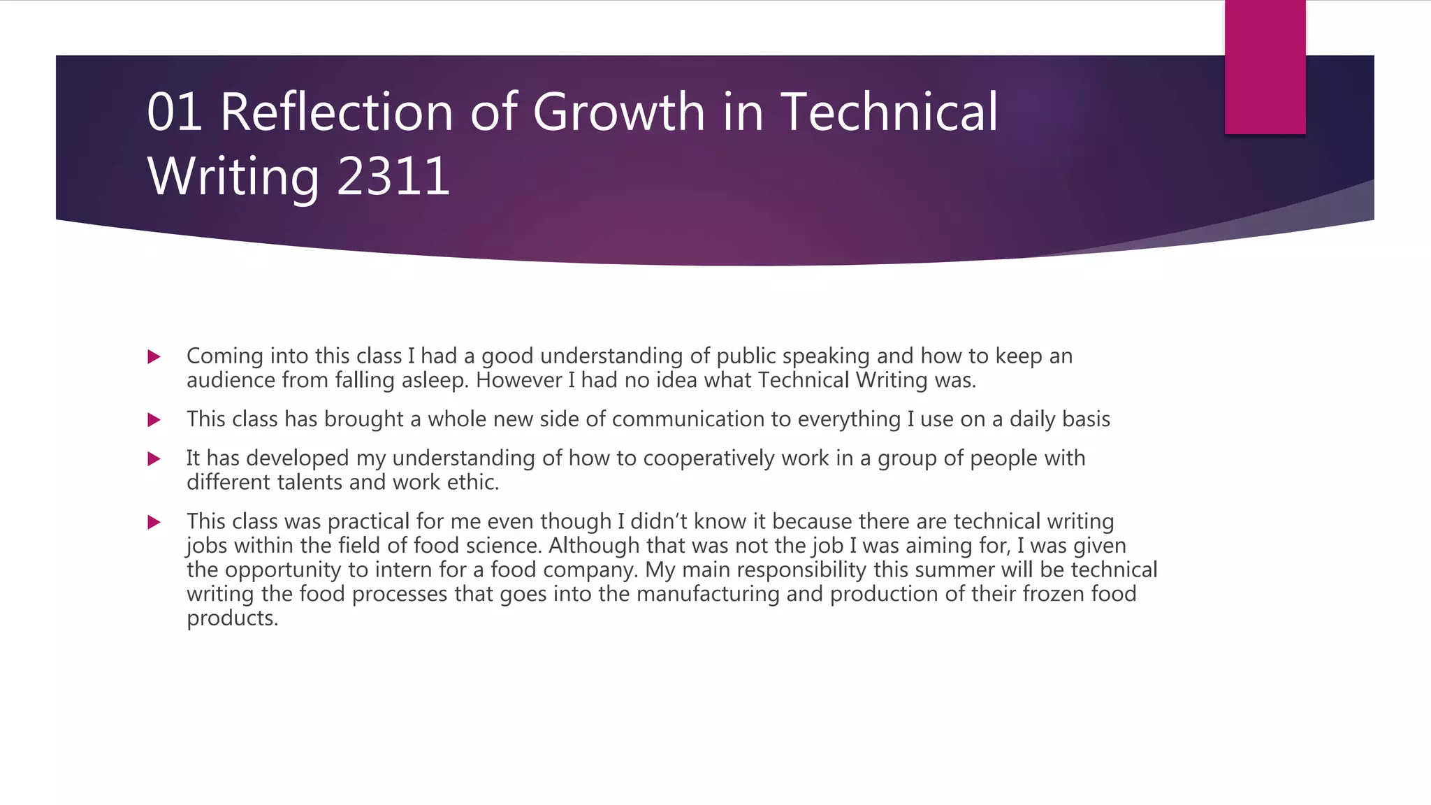 01 Reflection of Growth in Technical
Writing 2311
 Coming into this class I had a good understanding of public speaking and how to keep an
audience from falling asleep. However I had no idea what Technical Writing was.
 This class has brought a whole new side of communication to everything I use on a daily basis
 It has developed my understanding of how to cooperatively work in a group of people with
different talents and work ethic.
 This class was practical for me even though I didn’t know it because there are technical writing
jobs within the field of food science. Although that was not the job I was aiming for, I was given
the opportunity to intern for a food company. My main responsibility this summer will be technical
writing the food processes that goes into the manufacturing and production of their frozen food
products.
 