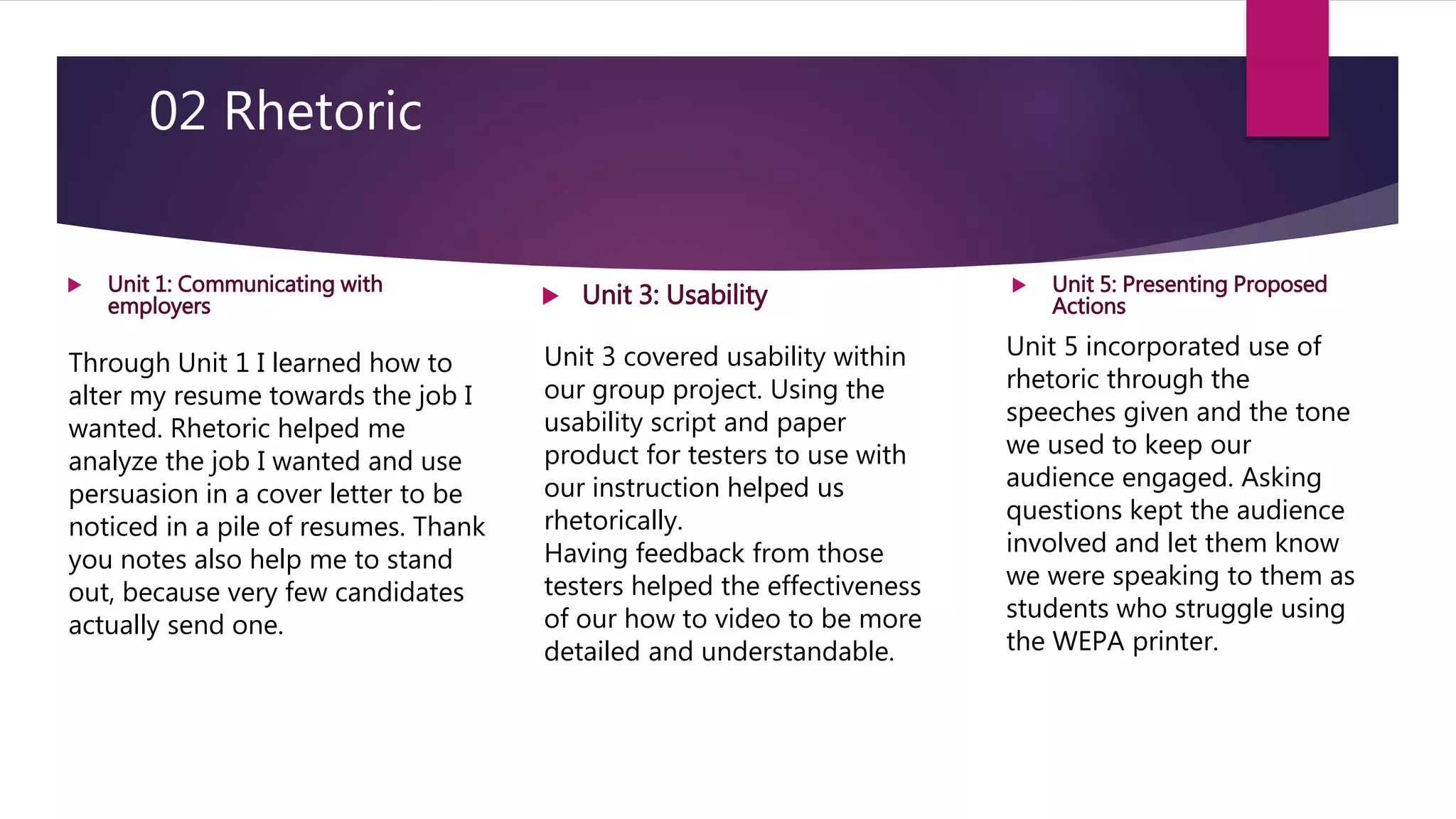 02 Rhetoric
Unit 3 covered usability within
our group project. Using the
usability script and paper
product for testers to use with
our instruction helped us
rhetorically.
Having feedback from those
testers helped the effectiveness
of our how to video to be more
detailed and understandable.
Unit 5 incorporated use of
rhetoric through the
speeches given and the tone
we used to keep our
audience engaged. Asking
questions kept the audience
involved and let them know
we were speaking to them as
students who struggle using
the WEPA printer.
 Unit 1: Communicating with
employers  Unit 3: Usability  Unit 5: Presenting Proposed
Actions
Through Unit 1 I learned how to
alter my resume towards the job I
wanted. Rhetoric helped me
analyze the job I wanted and use
persuasion in a cover letter to be
noticed in a pile of resumes. Thank
you notes also help me to stand
out, because very few candidates
actually send one.
 