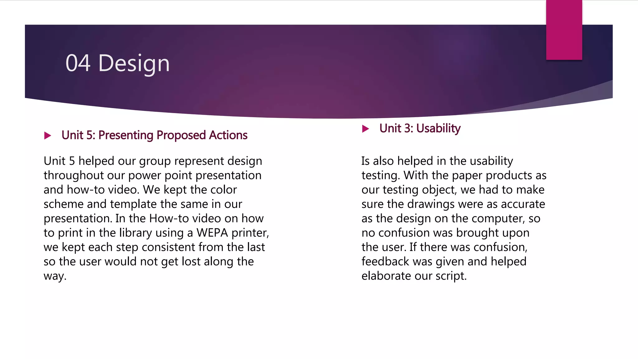 04 Design
 Unit 3: Usability
Unit 5 helped our group represent design
throughout our power point presentation
and how-to video. We kept the color
scheme and template the same in our
presentation. In the How-to video on how
to print in the library using a WEPA printer,
we kept each step consistent from the last
so the user would not get lost along the
way.
Is also helped in the usability
testing. With the paper products as
our testing object, we had to make
sure the drawings were as accurate
as the design on the computer, so
no confusion was brought upon
the user. If there was confusion,
feedback was given and helped
elaborate our script.
 Unit 5: Presenting Proposed Actions
 