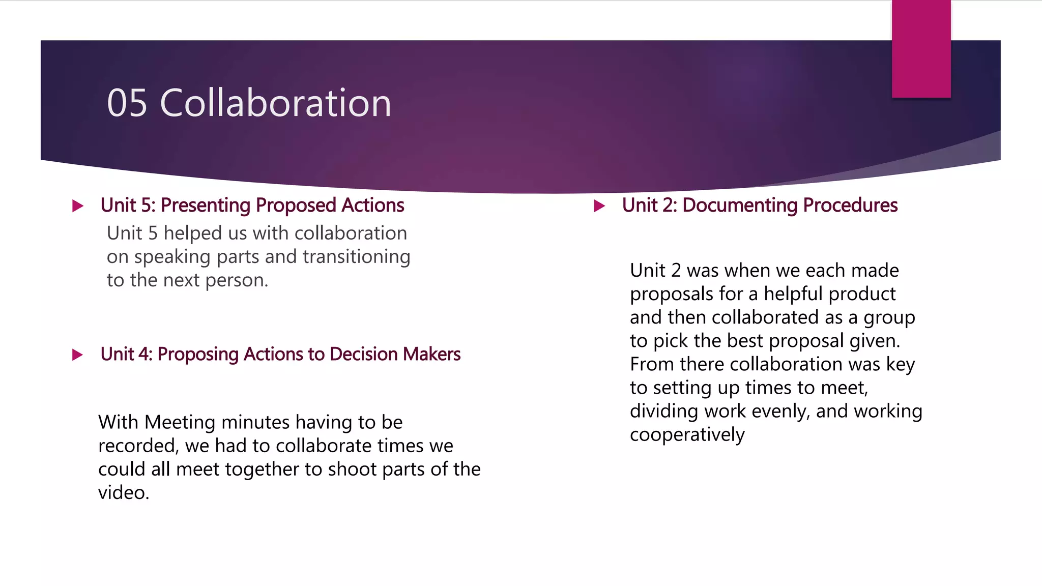 05 Collaboration
Unit 5 helped us with collaboration
on speaking parts and transitioning
to the next person.
 Unit 5: Presenting Proposed Actions  Unit 2: Documenting Procedures
Unit 2 was when we each made
proposals for a helpful product
and then collaborated as a group
to pick the best proposal given.
From there collaboration was key
to setting up times to meet,
dividing work evenly, and working
cooperatively
 Unit 4: Proposing Actions to Decision Makers
With Meeting minutes having to be
recorded, we had to collaborate times we
could all meet together to shoot parts of the
video.
 