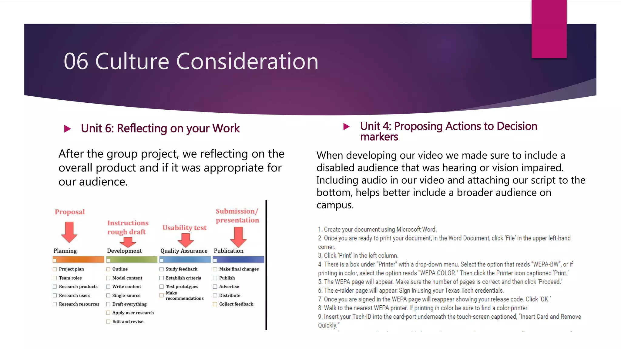 06 Culture Consideration
 Unit 6: Reflecting on your Work
After the group project, we reflecting on the
overall product and if it was appropriate for
our audience.
 Unit 4: Proposing Actions to Decision
markers
When developing our video we made sure to include a
disabled audience that was hearing or vision impaired.
Including audio in our video and attaching our script to the
bottom, helps better include a broader audience on
campus.
 