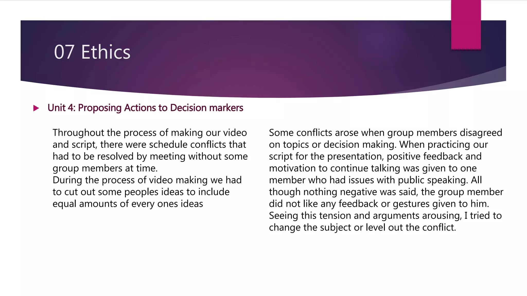 07 Ethics
 Unit 4: Proposing Actions to Decision markers
Throughout the process of making our video
and script, there were schedule conflicts that
had to be resolved by meeting without some
group members at time.
During the process of video making we had
to cut out some peoples ideas to include
equal amounts of every ones ideas
Some conflicts arose when group members disagreed
on topics or decision making. When practicing our
script for the presentation, positive feedback and
motivation to continue talking was given to one
member who had issues with public speaking. All
though nothing negative was said, the group member
did not like any feedback or gestures given to him.
Seeing this tension and arguments arousing, I tried to
change the subject or level out the conflict.
 