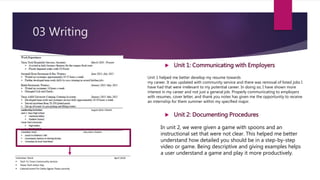 03 Writing
 Unit 1: Communicating with Employers
Unit 1 helped me better develop my resume towards
my career. It was updated with community service and there was removal of listed jobs I
have had that were irrelevant to my potential career. In doing so, I have shown more
interest in my career and not just a general job. Properly communicating to employers
with resumes, cover letter, and thank you notes has given me the opportunity to receive
an internship for them summer within my specified major.
 Unit 2: Documenting Procedures
In unit 2, we were given a game with spoons and an
instructional set that were not clear. This helped me better
understand how detailed you should be in a step-by-step
video or game. Being descriptive and giving examples helps
a user understand a game and play it more productively.
 