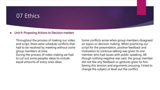 07 Ethics
 Unit 4: Proposing Actions to Decision markers
Throughout the process of making our video
and script, there were schedule conflicts that
had to be resolved by meeting without some
group members at time.
During the process of video making we had
to cut out some peoples ideas to include
equal amounts of every ones ideas
Some conflicts arose when group members disagreed
on topics or decision making. When practicing our
script for the presentation, positive feedback and
motivation to continue talking was given to one
member who had issues with public speaking. All
though nothing negative was said, the group member
did not like any feedback or gestures given to him.
Seeing this tension and arguments arousing, I tried to
change the subject or level out the conflict.
 