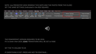 NOTE: Use PRESENTER VIEW (REMOVE THIS NOTE AND THE PHOTO FROM THIS SLIDE)
SET THE SAME SETTINGS (Indicated in the RED SQUARE)
THE POWERPOINT VERSION REQUIRES TO BE 2019,
If it is lower than 2019, SOME TRANSITIONS WILL BE SET to FADE
SET THE TV VOLUME TO 25
IF EVERYTHING IS SET. PRESS ANY KEY TO CONTINUE…
 
