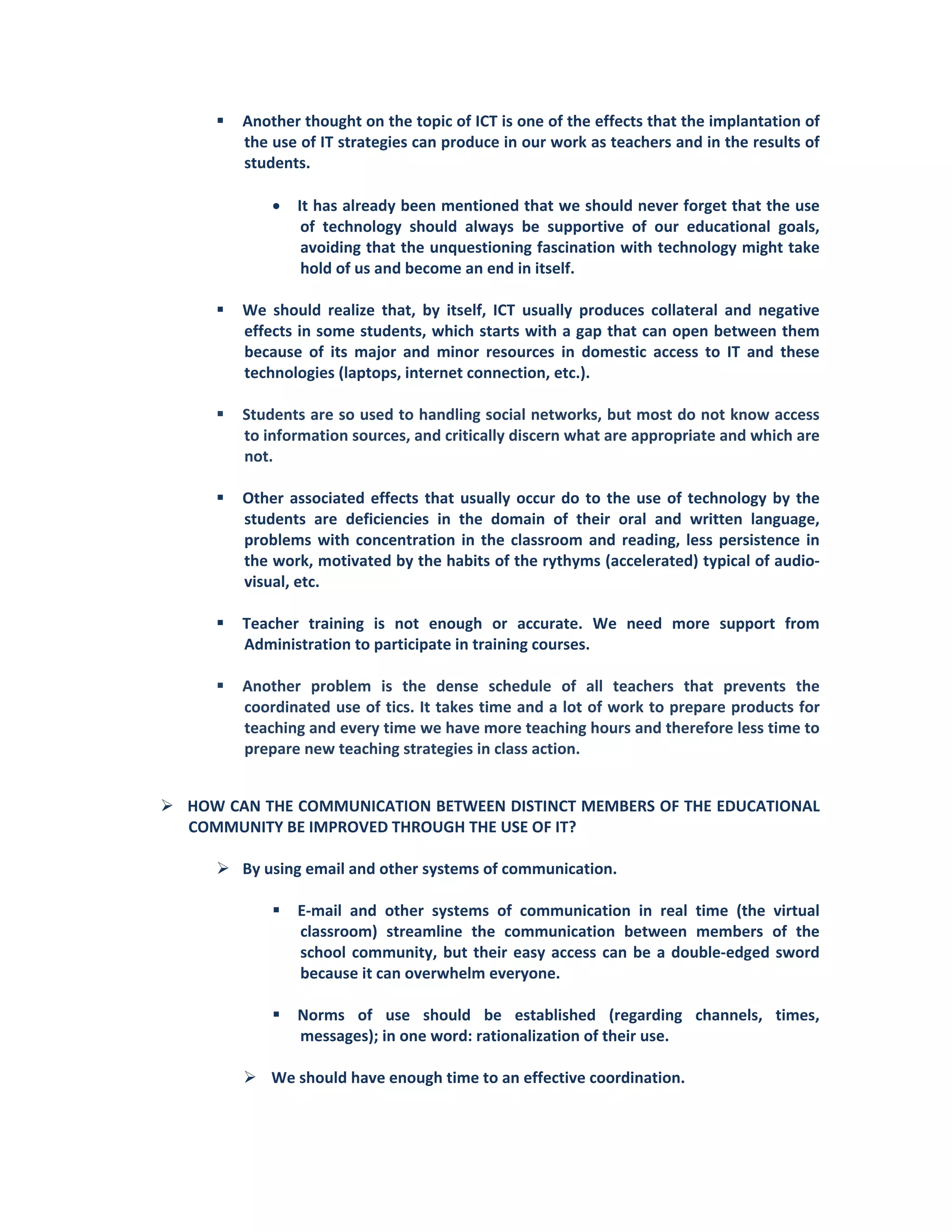Another thought on the topic of ICT is one of the effects that the implantation of 
the use of IT strategies can produce in our work as teachers and in the results of 
students. 
 
• It has already been mentioned that we should never forget that the use 
of  technology  should  always  be  supportive  of  our  educational  goals, 
avoiding that the unquestioning fascination with technology might take 
hold of us and become an end in itself.  
 
We  should  realize  that,  by  itself,  ICT  usually  produces  collateral  and  negative 
effects in some students, which starts with a gap that can open between them 
because  of  its  major  and  minor  resources  in  domestic  access  to  IT  and  these 
technologies (laptops, internet connection, etc.). 
 
Students are so used to handling social networks, but most do not know access 
to information sources, and critically discern what are appropriate and which are 
not. 
 
Other associated effects that usually occur do to the use of technology by the 
students  are  deficiencies  in  the  domain  of  their  oral  and  written  language, 
problems with concentration in the classroom and reading, less persistence in 
the work, motivated by the habits of the rythyms (accelerated) typical of audio‐
visual, etc.  
 
Teacher  training  is  not  enough  or  accurate.  We  need  more  support  from 
Administration to participate in training courses. 
 
Another  problem  is  the  dense  schedule  of  all  teachers  that  prevents  the 
coordinated use of tics. It takes time and a lot of work to prepare products for 
teaching and every time we have more teaching hours and therefore less time to 
prepare new teaching strategies in class action. 
 
HOW CAN THE COMMUNICATION BETWEEN DISTINCT MEMBERS OF THE EDUCATIONAL 
COMMUNITY BE IMPROVED THROUGH THE USE OF IT? 
 
By using email and other systems of communication. 
 
E‐mail  and  other  systems  of  communication  in  real  time  (the  virtual 
classroom)  streamline  the  communication  between  members  of  the 
school community, but their easy access can be a double‐edged sword 
because it can overwhelm everyone.  
 
Norms  of  use  should  be  established  (regarding  channels,  times, 
messages); in one word: rationalization of their use.  
 
We should have enough time to an effective coordination. 
 