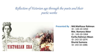 Reflection of Victorian age through the poets and their
poetic works
Presented By : Md.Mahfuzur Rahman
ID : 143-10-1050
Mst. Romana Akter
ID : 143-10-1064
Fariha Rahman Moon
ID :143-10-1074
Shuriai Sumona
ID: 143-10-1086
 