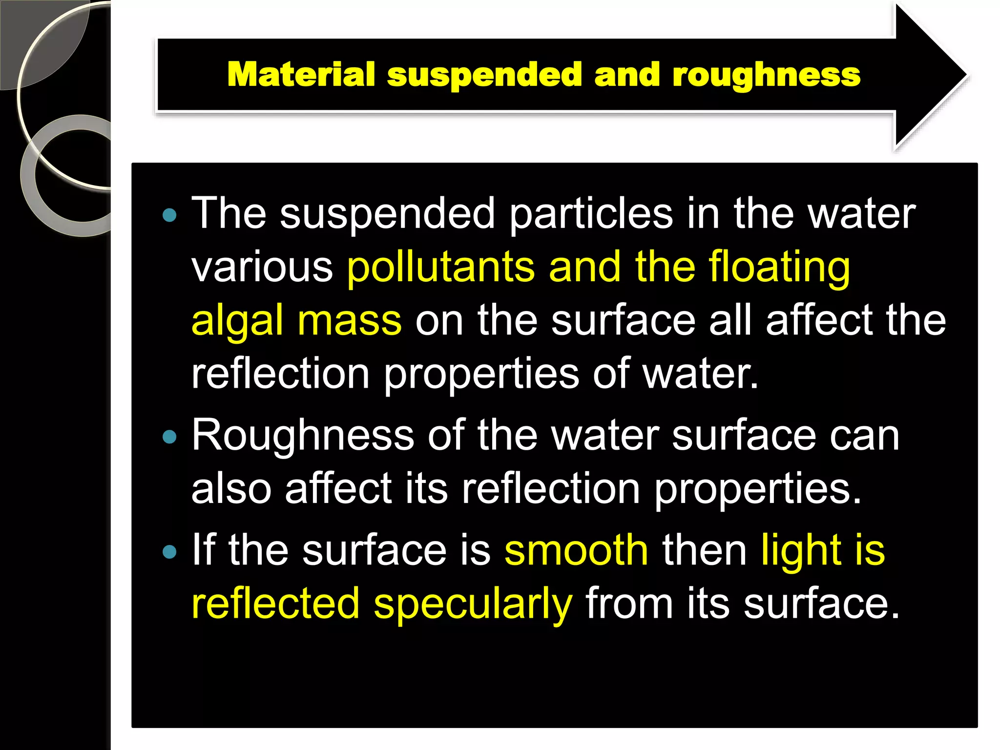 Material suspended and roughness
 The suspended particles in the water
various pollutants and the floating
algal mass on the surface all affect the
reflection properties of water.
 Roughness of the water surface can
also affect its reflection properties.
 If the surface is smooth then light is
reflected specularly from its surface.
 