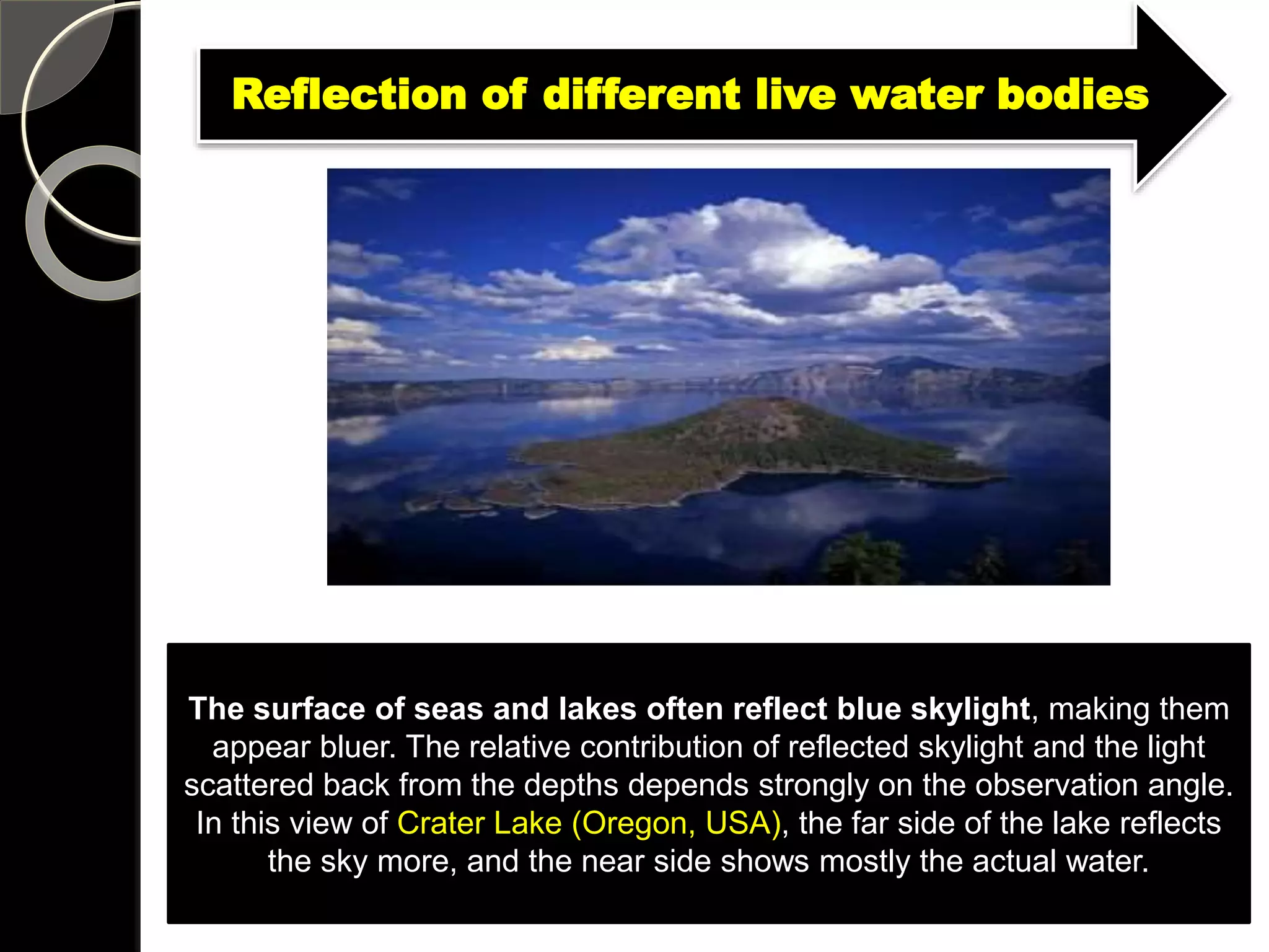 The surface of seas and lakes often reflect blue skylight, making them
appear bluer. The relative contribution of reflected skylight and the light
scattered back from the depths depends strongly on the observation angle.
In this view of Crater Lake (Oregon, USA), the far side of the lake reflects
the sky more, and the near side shows mostly the actual water.
Reflection of different live water bodies
 
